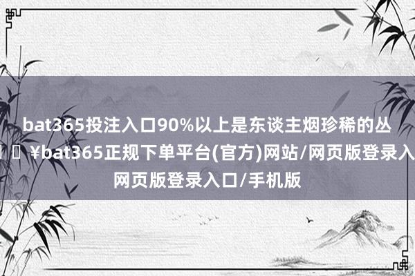 bat365投注入口90%以上是東談主煙珍稀的叢林大山-??bat365正規(guī)下單平臺(tái)(官方)網(wǎng)站/網(wǎng)頁版登錄入口/手機(jī)版