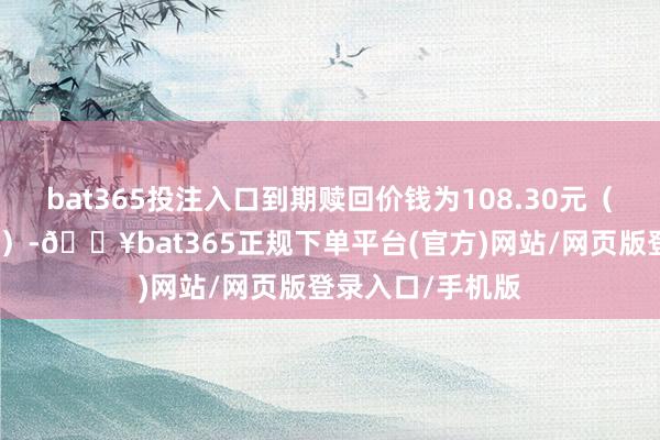 bat365投注入口到期贖回價(jià)錢為108.30元（含終末一期利息）-??bat365正規(guī)下單平臺(tái)(官方)網(wǎng)站/網(wǎng)頁(yè)版登錄入口/手機(jī)版