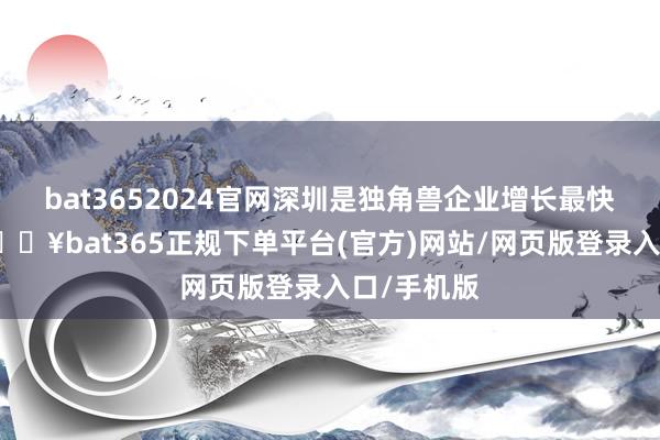 bat3652024官網(wǎng)深圳是獨(dú)角獸企業(yè)增長(zhǎng)最快的城市-??bat365正規(guī)下單平臺(tái)(官方)網(wǎng)站/網(wǎng)頁(yè)版登錄入口/手機(jī)版