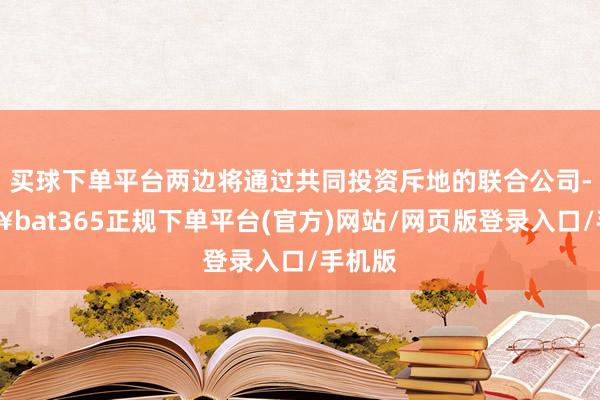 買(mǎi)球下單平臺(tái)兩邊將通過(guò)共同投資斥地的聯(lián)合公司-??bat365正規(guī)下單平臺(tái)(官方)網(wǎng)站/網(wǎng)頁(yè)版登錄入口/手機(jī)版