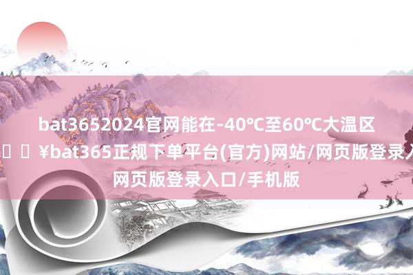 bat3652024官網能在-40℃至60℃大溫區領略啟動-??bat365正規下單平臺(官方)網站/網頁版登錄入口/手機版
